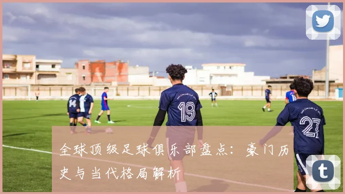 全球顶级足球俱乐部盘点：豪门历史与当代格局解析