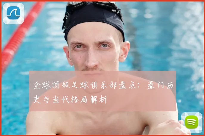 全球顶级足球俱乐部盘点：豪门历史与当代格局解析