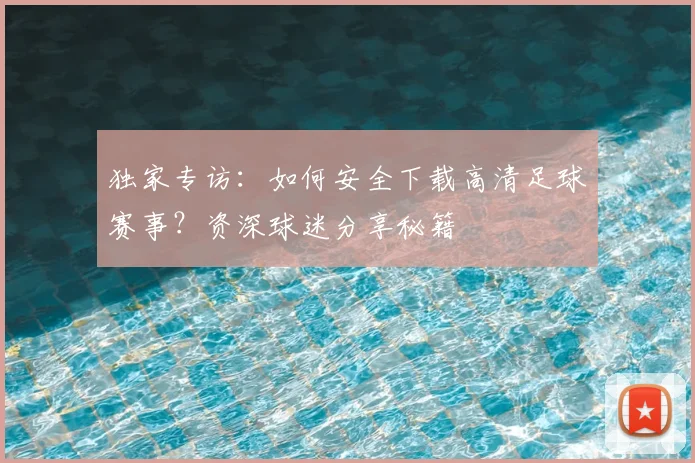 独家专访：如何安全下载高清足球赛事？资深球迷分享秘籍