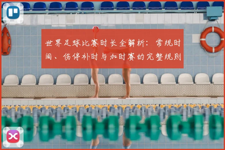 世界足球比赛时长全解析：常规时间、伤停补时与加时赛的完整规则