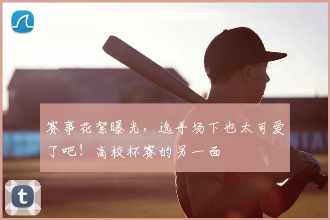 赛事花絮曝光，选手场下也太可爱了吧！高校杯赛的另一面