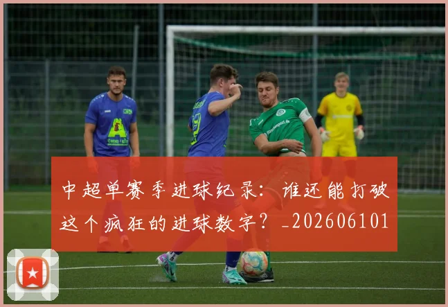 中超单赛季进球纪录：谁还能打破这个疯狂的进球数字？_20260610190346