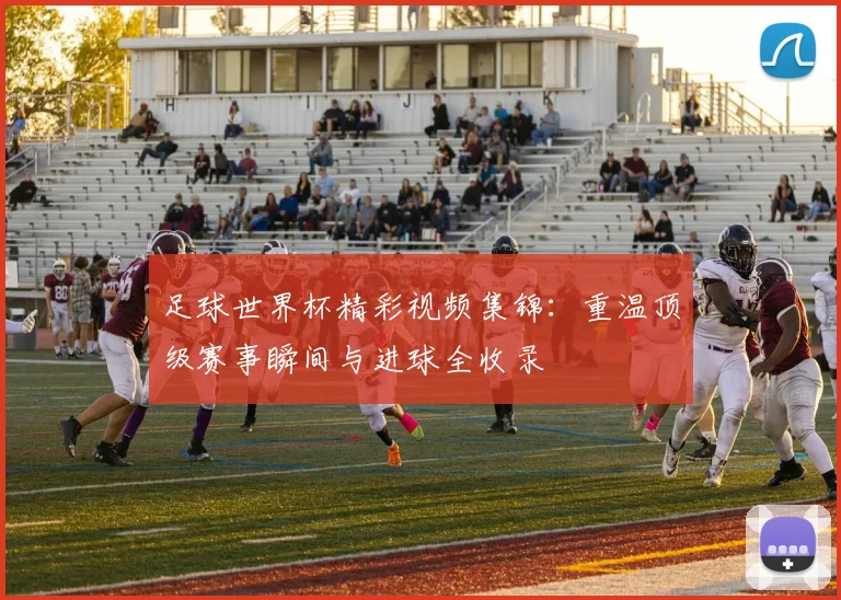 足球世界杯精彩视频集锦：重温顶级赛事瞬间与进球全收录