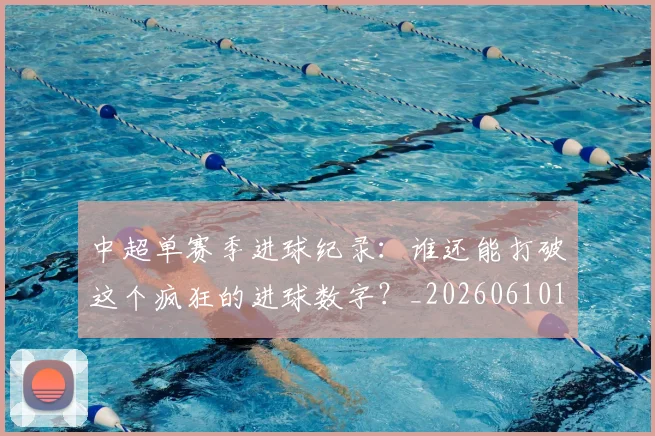 中超单赛季进球纪录：谁还能打破这个疯狂的进球数字？_20260610190346