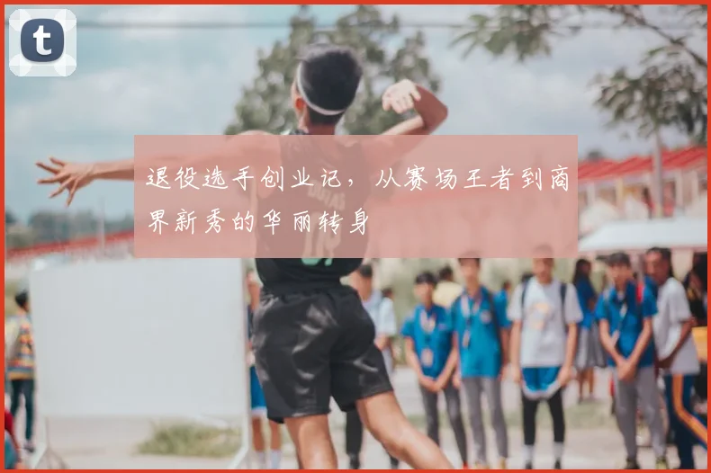 退役选手创业记，从赛场王者到商界新秀的华丽转身